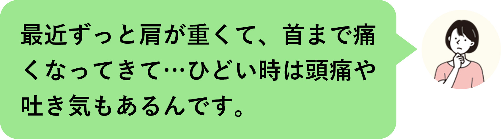最近ずっと肩が重くて、首まで痛くなってきて…ひどい時は頭痛や吐き気もあるんです。