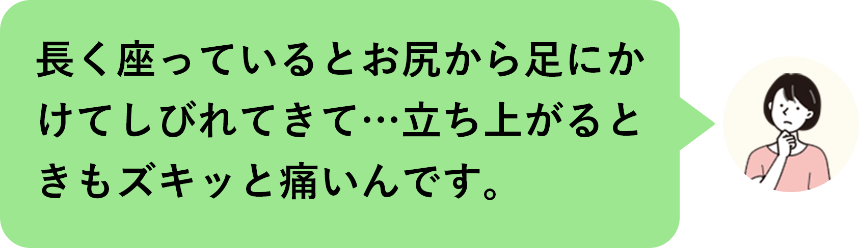 長く座っているとお尻から足にかけてしびれてきて…立ち上がるときもズキッと痛いんです。