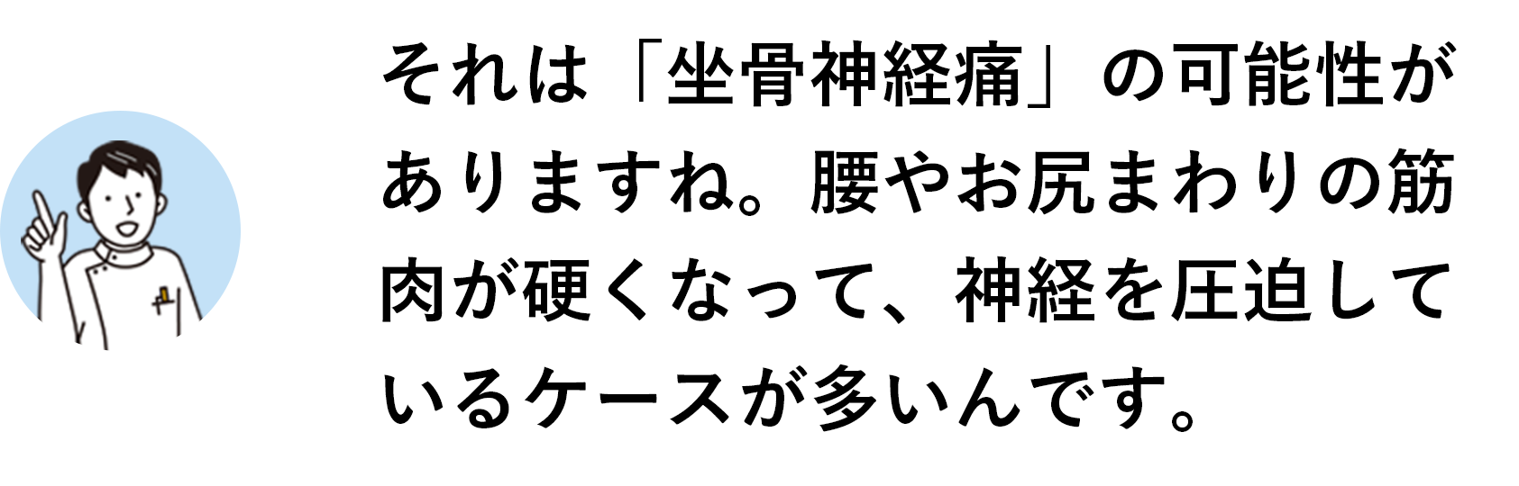 それは「坐骨神経痛」の可能性がありますね。腰やお尻まわりの筋肉が硬くなって、神経を圧迫しているケースが多いんです。